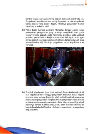 STRATEGI DIGITALISASI SARPRAS
Meningkatkan Kualitas Pengelolaan Sarana dan Prasarana SMK
73
berdiri tegak atau agak miring sedikit dari arah elektroda las.
Pengelasan posisi mendatar sering digunakan unutk pengelasan
benda-benda yang berdiri tegak. Misalnya pengelasan badan
kapal laut arah horizontal.
03. Posisi tegak (vertical position) Mengelas dengan posisi tegak
merupakan pengelasan yang arahnya mengikuti arah garis
tegak/vertikal. Seperti pada horizontal position pada vertical
position, posisi benda kerja biasanya berdiri tegak atau agak
miring sedikit searah dengan gerak elektroda las yaitu naik atau
turun (Gambar 6c). Misalnya pengelasan badan kapal laut arah
vertikal.
04. Posisi di atas kepala (over head position) Benda kerja terletak di
atas kepala welder, sehingga pengelasan dilakukan diatas kepala
operator atau welder. Posisi ini lebih sulit dibandingkan dengan
posisi-posisi pengelasan yang lain. Posisi pengelasan ini dilakukan
untuk pengelasan pada permukaan datar atau agak miring tetapi
posisinya berada di atas kepala, yaitu letak elektroda berada di
bawah benda kerja (Gambar ). Misalnya pengelasan atap gudang
bagian dalam.
 