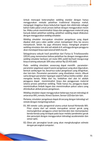 STRATEGI DIGITALISASI SARPRAS
Meningkatkan Kualitas Pengelolaan Sarana dan Prasarana SMK
75
Untuk mencapai keterampilan welding standar dengan hanya
menggunakan metode pelatihan tradisional biayanya mahal,
mengingat tingginya biaya kebutuhan logam dan elektroda sebagai
bahan habis pakai untuk proses latihan dengan menggunakan mesin
las. Maka untuk meminimalisir biaya dan penggunaan material yang
banyak dalam pelatihan welding, pelatihan welding dapat dilakukan
dengan menggunakan welding simulator.
Welding simulator merupakan simulator pengelasan yang dapat
dipakai oleh para calon welder untuk mempelajari ilmu las secara
menyeluruh. Selain itu juga efisieansi biaya, mengingat proporsi
welding simulator dan alat asli adalah 6:4, sehinggadengan pengguna
akan mendapat biaya operasional lebih murah.
Sebagaimana sebuah hasil penelitian dari Fariya & Triwilaswandio
(2014) yang menemukan bahwa pelatihan las dengan menggunakan
welding simulator berbasis wii mote (Wii_weld) berhasil mengurangi
biaya training sebanyak 18% atau sekitar Rp 23.455.660.
Pada welding simulator, seseorang dapat memilih parameter-
parameter pegelasan seperti posisi pengelasan yang akan digunakan,
bentuk sambungan las, besarnya sudut pengelasan yang diinginkan,
dan lain-lain. Parameter-parameter yang disediakan mesin, dibuat
sama dengan parameter lapangan seperti halnya ketika welder akan
mengelas benda. Maka dari itu, kelebihan dari alat ini adalah
pengguna dapat meminimalisir biaya dan penggunaan material
selama proses pelatihan welding. Tidak hanya itu, pengguna dapat
meminimalkan limbah logam dan meminimalkan polusi udara yang
ditimbulkan akibat proses pengelasan.
Welding simulator dapat menggunakan beberapa macam teknologi di
antaranya Wii_remote, Kinect System, Sensor LED dan lain-lain.
Pertama, simulator pengelasan dapat dirancang dengan teknologi wii
remote dengan mengintegrasikan:
01. Wii remote: yaitu pengontrol utama untuk konsol Nintendo Wii.
Fitur utama dari wii remote merupakan sensor gerak yang
memungkinkan pengguna untuk berinteraksi dan memanipulasi
benda-benda yang terdapat pada layar melalui pendeteksi gerak
dan penunjuk dengan menggunakan teknologi accelerometer dan
sensor optic.
02. Glove pie: perangkat lunak yang akan menghubungkan wiimote
dengan perangkat computer.
 