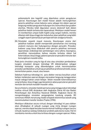 STRATEGI DIGITALISASI SARPRAS
Meningkatkan Kualitas Pengelolaan Sarana dan Prasarana SMK
78
psikomotorik dan kognitif yang diperlukan untuk pengaturan
operasi. Keuntungan dari model hewan adalah memungkinkan
peserta pelatihan untuk bekerja sama sebagai tim dalam operasi
langsung melalui penguatan hubungan tim, komunikasi dan gradien
otoritas. Mereka telah digunakan secara ekstensif baik dalam
pelatihan bedah terbuka dan laparoskopi. Meskipun model hewan
ini memberikan umpan balik haptik yang sangat realistis, mereka
dibatasi oleh biaya tinggi dan kebutuhan akan pelatihan yang lebih
canggih seperti pemantauan perioperatif dan analgesia hewan.
04. Simulator organik mayat manusia. Keuntungan utama dari
pelatihan kadaver adalah memperoleh pemahaman rinci tentang
anatomi manusia dan hubungannya dengan penyakit. Prosedur
kadaver yang biasa dilakukan oleh peserta pelatihan termasuk
laparoskopi, endoskopi dan pemotongan vena safena. Sayangnya,
penelitian menunjukkan bahwa mereka terbatas dalam hal
ketersediaan, biaya tinggi, potensi penularan penyakit menular dan
kemungkinan masalah etika.
Pada jenis simulator yang ke tiga di atas atau simulator pembedahan
(surgery simulator) dengan teknologi VR dideskripsikan sebagai
teknologi komputer yang dikembangkan untuk mensimulasikan
prosedur pembedahan untuk tujuan pelatihan profesionalmedis, tanpa
memerlukan pasien, mayat, atau hewan.
Sebelum hadirnya teknologi ini, para dokter merasa kesulitan untuk
belajar melakukan operasi dengan merasakan langsung menggunakan
mayat sebagai bahan untuk belajar. Selain masalah ketersediaannya
yang terbatas, biaya tinggi, juga berpotensi adanyapenularan penyakit
menular dan terkait masalah-masalah etika.
Secarahistoris, simulator bedah pertamayang menggunakan teknologi
realitas virtual (VR) diciptakan oleh Angkatan Darat AS dan Badan
Penerbangan dan Antariksa Nasional (NASA). Angkatan Darat AS
mengembangkan simulator pengangkatan kandung empedu 3D
sementara NASA merancang model ortopedi ekstremitas bawah yang
mensimulasikan transfer tendon (Taylor,1996).
Meskipun dilakukan secara virtual, dengan teknologi ini para dokter
akan dihadapkan di sebuah ruangan yang mirip dengan ruangan
operasi, mereka dapat berjalan kesana kemari keliling ruangan (secara
virtual), layaknya sedang melakukan praktek pada dunia nyata. Hal ini
membantu mereka untuk bisa terbiasa dengan ruangan operasi. Maka,
 