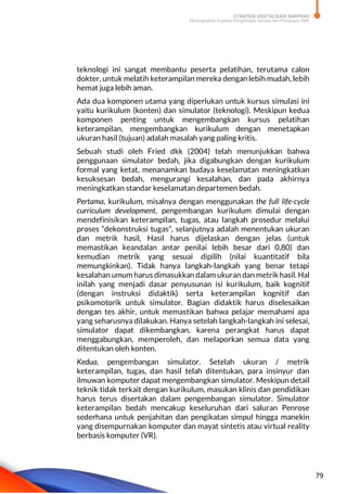 STRATEGI DIGITALISASI SARPRAS
Meningkatkan Kualitas Pengelolaan Sarana dan Prasarana SMK
79
teknologi ini sangat membantu peserta pelatihan, terutama calon
dokter, untuk melatih keterampilan mereka dengan lebih mudah, lebih
hemat juga lebih aman.
Ada dua komponen utama yang diperlukan untuk kursus simulasi ini
yaitu kurikulum (konten) dan simulator (teknologi). Meskipun kedua
komponen penting untuk mengembangkan kursus pelatihan
keterampilan, mengembangkan kurikulum dengan menetapkan
ukuran hasil (tujuan) adalah masalah yang paling kritis.
Sebuah studi oleh Fried dkk (2004) telah menunjukkan bahwa
penggunaan simulator bedah, jika digabungkan dengan kurikulum
formal yang ketat, menanamkan budaya keselamatan meningkatkan
kesuksesan bedah, mengurangi kesalahan, dan pada akhirnya
meningkatkan standar keselamatan departemen bedah.
Pertama, kurikulum, misalnya dengan menggunakan the full life-cycle
curriculum development, pengembangan kurikulum dimulai dengan
mendefinisikan keterampilan, tugas, atau langkah prosedur melalui
proses “dekonstruksi tugas”, selanjutnya adalah menentukan ukuran
dan metrik hasil, Hasil harus dijelaskan dengan jelas (untuk
memastikan keandalan antar penilai lebih besar dari 0,80) dan
kemudian metrik yang sesuai dipilih (nilai kuantitatif bila
memungkinkan). Tidak hanya langkah-langkah yang benar tetapi
kesalahan umum harus dimasukkan dalam ukuran dan metrik hasil. Hal
inilah yang menjadi dasar penyusunan isi kurikulum, baik kognitif
(dengan instruksi didaktik) serta keterampilan kognitif dan
psikomotorik untuk simulator. Bagian didaktik harus diselesaikan
dengan tes akhir, untuk memastikan bahwa pelajar memahami apa
yang seharusnya dilakukan. Hanya setelah langkah-langkah ini selesai,
simulator dapat dikembangkan, karena perangkat harus dapat
menggabungkan, memperoleh, dan melaporkan semua data yang
ditentukan oleh konten.
Kedua, pengembangan simulator. Setelah ukuran / metrik
keterampilan, tugas, dan hasil telah ditentukan, para insinyur dan
ilmuwan komputer dapat mengembangkan simulator. Meskipun detail
teknik tidak terkait dengan kurikulum, masukan klinis dan pendidikan
harus terus disertakan dalam pengembangan simulator. Simulator
keterampilan bedah mencakup keseluruhan dari saluran Penrose
sederhana untuk penjahitan dan pengikatan simpul hingga manekin
yang disempurnakan komputer dan mayat sintetis atau virtual reality
berbasis komputer (VR).
 