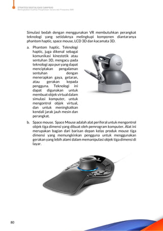 STRATEGI DIGITALISASI SARPRAS
Meningkatkan Kualitas Pengelolaan Sarana dan Prasarana SMK
80
Simulasi bedah dengan menggunakan VR membutuhkan perangkat
teknologi yang setidaknya melingkupi komponen diantaranya
phantom haptic, space mouse, LCD 3D dan kacamata 3D.
a. Phantom haptic. Teknologi
haptic, juga dikenal sebagai
komunikasi kinestetik atau
sentuhan 3D, mengacu pada
teknologi apa pun yang dapat
menciptakan pengalaman
sentuhan dengan
menerapkan gaya, getaran,
atau gerakan kepada
pengguna. Teknologi ini
dapat digunakan untuk
membuatobjekvirtual dalam
simulasi komputer, untuk
mengontrol objek virtual,
dan untuk meningkatkan
kendali jarak jauh mesin dan
perangkat.
b. Space mouse. Space Mouse adalah alat periferal untuk mengontrol
objek tiga dimensi yang dibuat oleh pemrogram komputer. Alat ini
merupakan bagian dari barisan depan kelas produk mouse tiga
dimensi yang memungkinkan pengguna untuk menggunakan
gerakan yang lebih alami dalam memanipulasi objek tiga dimensi di
layar.
 