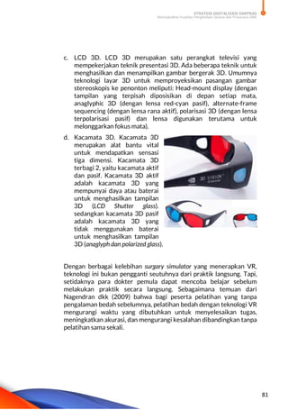 STRATEGI DIGITALISASI SARPRAS
Meningkatkan Kualitas Pengelolaan Sarana dan Prasarana SMK
81
c. LCD 3D. LCD 3D merupakan satu perangkat televisi yang
mempekerjakan teknik presentasi 3D. Ada beberapa teknik untuk
menghasilkan dan menampilkan gambar bergerak 3D. Umumnya
teknologi layar 3D untuk memproyeksikan pasangan gambar
stereoskopis ke penonton meliputi: Head-mount display (dengan
tampilan yang terpisah diposisikan di depan setiap mata,
anaglyphic 3D (dengan lensa red-cyan pasif), alternate-frame
sequencing (dengan lensa rana aktif), polarisasi 3D (dengan lensa
terpolarisasi pasif) dan lensa digunakan terutama untuk
melonggarkan fokus mata).
d. Kacamata 3D. Kacamata 3D
merupakan alat bantu vital
untuk mendapatkan sensasi
tiga dimensi. Kacamata 3D
terbagi 2, yaitu kacamata aktif
dan pasif. Kacamata 3D aktif
adalah kacamata 3D yang
mempunyai daya atau baterai
untuk menghasilkan tampilan
3D (LCD Shutter glass).
sedangkan kacamata 3D pasif
adalah kacamata 3D yang
tidak menggunakan baterai
untuk menghasilkan tampilan
3D (anaglyph dan polarized glass).
Dengan berbagai kelebihan surgary simulator yang menerapkan VR,
teknologi ini bukan pengganti seutuhnya dari praktik langsung. Tapi,
setidaknya para dokter pemula dapat mencoba belajar sebelum
melakukan praktik secara langsung. Sebagaimana temuan dari
Nagendran dkk (2009) bahwa bagi peserta pelatihan yang tanpa
pengalaman bedah sebelumnya, pelatihan bedah dengan teknologi VR
mengurangi waktu yang dibutuhkan untuk menyelesaikan tugas,
meningkatkan akurasi, dan mengurangi kesalahan dibandingkan tanpa
pelatihan sama sekali.
 