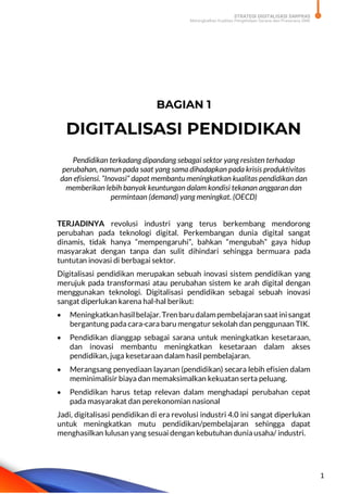 STRATEGI DIGITALISASI SARPRAS
Meningkatkan Kualitas Pengelolaan Sarana dan Prasarana SMK
1
BAGIAN 1
DIGITALISASI PENDIDIKAN
Pendidikan terkadang dipandang sebagai sektor yang resisten terhadap
perubahan, namun pada saat yang sama dihadapkan pada krisis produktivitas
dan efisiensi. “Inovasi” dapat membantu meningkatkan kualitas pendidikan dan
memberikan lebih banyak keuntungan dalam kondisi tekanan anggaran dan
permintaan (demand) yang meningkat. (OECD)
TERJADINYA revolusi industri yang terus berkembang mendorong
perubahan pada teknologi digital. Perkembangan dunia digital sangat
dinamis, tidak hanya “mempengaruhi”, bahkan “mengubah” gaya hidup
masyarakat dengan tanpa dan sulit dihindari sehingga bermuara pada
tuntutan inovasi di berbagai sektor.
Digitalisasi pendidikan merupakan sebuah inovasi sistem pendidikan yang
merujuk pada transformasi atau perubahan sistem ke arah digital dengan
menggunakan teknologi. Digitalisasi pendidikan sebagai sebuah inovasi
sangat diperlukan karena hal-hal berikut:
 Meningkatkan hasilbelajar. Trenbarudalampembelajaran saatinisangat
bergantung pada cara-cara baru mengatur sekolah dan penggunaan TIK.
 Pendidikan dianggap sebagai sarana untuk meningkatkan kesetaraan,
dan inovasi membantu meningkatkan kesetaraan dalam akses
pendidikan, juga kesetaraan dalam hasil pembelajaran.
 Merangsang penyediaan layanan (pendidikan) secara lebih efisien dalam
meminimalisir biaya dan memaksimalkan kekuatan serta peluang.
 Pendidikan harus tetap relevan dalam menghadapi perubahan cepat
pada masyarakat dan perekonomian nasional
Jadi, digitalisasi pendidikan di era revolusi industri 4.0 ini sangat diperlukan
untuk meningkatkan mutu pendidikan/pembelajaran sehingga dapat
menghasilkan lulusan yang sesuai dengan kebutuhan dunia usaha/ industri.
 
