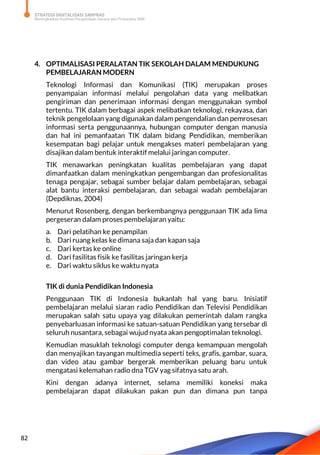 STRATEGI DIGITALISASI SARPRAS
Meningkatkan Kualitas Pengelolaan Sarana dan Prasarana SMK
82
4. OPTIMALISASI PERALATAN TIK SEKOLAH DALAM MENDUKUNG
PEMBELAJARAN MODERN
Teknologi Informasi dan Komunikasi (TIK) merupakan proses
penyampaian informasi melalui pengolahan data yang melibatkan
pengiriman dan penerimaan informasi dengan menggunakan symbol
tertentu. TIK dalam berbagai aspek melibatkan teknologi, rekayasa, dan
teknik pengelolaan yang digunakan dalam pengendalian dan pemrosesan
informasi serta penggunaannya, hubungan computer dengan manusia
dan hal ini pemanfaatan TIK dalam bidang Pendidikan, memberikan
kesempatan bagi pelajar untuk mengakses materi pembelajaran yang
disajikan dalam bentuk interaktif melalui jaringan computer.
TIK menawarkan peningkatan kualitas pembelajaran yang dapat
dimanfaatkan dalam meningkatkan pengembangan dan profesionalitas
tenaga pengajar, sebagai sumber belajar dalam pembelajaran, sebagai
alat bantu interaksi pembelajaran, dan sebagai wadah pembelajaran
(Depdiknas, 2004)
Menurut Rosenberg, dengan berkembangnya penggunaan TIK ada lima
pergeseran dalam proses pembelajaran yaitu:
a. Dari pelatihan ke penampilan
b. Dari ruang kelas ke dimana saja dan kapan saja
c. Dari kertas ke online
d. Dari fasilitas fisik ke fasilitas jaringan kerja
e. Dari waktu siklus ke waktu nyata
TIK di dunia Pendidikan Indonesia
Penggunaan TIK di Indonesia bukanlah hal yang baru. Inisiatif
pembelajaran melalui siaran radio Pendidikan dan Televisi Pendidikan
merupakan salah satu upaya yag dilakukan pemerintah dalam rangka
penyebarluasan informasi ke satuan-satuan Pendidikan yang tersebar di
seluruh nusantara, sebagai wujud nyata akan pengoptimalan teknologi.
Kemudian masuklah teknologi computer denga kemampuan mengolah
dan menyajikan tayangan multimedia seperti teks, grafis, gambar, suara,
dan video atau gambar bergerak memberikan peluang baru untuk
mengatasi kelemahan radio dna TGV yag sifatnya satu arah.
Kini dengan adanya internet, selama memiliki koneksi maka
pembelajaran dapat dilakukan pakan pun dan dimana pun tanpa
 