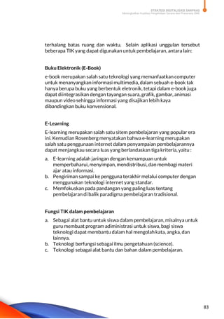 STRATEGI DIGITALISASI SARPRAS
Meningkatkan Kualitas Pengelolaan Sarana dan Prasarana SMK
83
terhalang batas ruang dan waktu. Selain aplikasi unggulan tersebut
beberapa TIK yang dapat digunakan untuk pembelajaran, antara lain:
Buku Elektronik (E-Book)
e-book merupakan salah satu teknologi yang memanfaatkan computer
untuk menanyangkan informasi multimedia, dalam sebuah e-book tak
hanya berupa buku yang berbentuk eletronik, tetapi dalam e-book juga
dapat diintegrasikan dengan tayangan suara, grafik, gambar, animasi
maupun video sehingga informasi yang disajikan lebih kaya
dibandingkan buku konvensional.
E-Learning
E-learning merupakan salah satu sitem pembelajaran yang popular era
ini. Kemudian Rosenberg menyatakan bahwa e-learning merupakan
salah satu penggunaan internet dalam penyampaian pembelajarannya
dapat menjangkau secara luas yang berlandaskan tiga kriteria, yaitu :
a. E-learning adalah jaringan dengan kemampuan untuk
memperbaharui, menyimpan, mendistribusi, dan membagi materi
ajar atau informasi.
b. Pengiriman sampai ke pengguna terakhir melalui computer dengan
menggunakan teknologi internet yang standar.
c. Memfokuskan pada pandangan yang paling luas tentang
pembelajaran di balik paradigma pembelajaran tradisional.
Fungsi TIK dalam pembelajaran
a. Sebagai alat bantu untuk siswa dalam pembelajaran, misalnya untuk
guru membuat program adiministrasi untuk siswa, bagi siswa
teknologi dapat membantu dalam hal mengolah kata, angka, dan
lainnya.
b. Teknologi berfungsi sebagai ilmu pengetahuan (science).
c. Teknologi sebagai alat bantu dan bahan dalam pembelajaran.
 