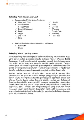 STRATEGI DIGITALISASI SARPRAS
Meningkatkan Kualitas Pengelolaan Sarana dan Prasarana SMK
84
Teknologi Pembelajaran Jarak Jauh
a. Pemanfaatan Media Video Conference
 Microsoft Team
 Cisco Webex
 Google Meet
 Google Classroom
 Zoom
 Skype
 Jitsi Meet
 Ring
 Lifesize
 Slack
 CloudX
 Whatapp
 Google Duo
 Whereby
 FaceTime
b. Permasalahan Pemanfaatan Media Conference
 Bandwith
 Quota
Teknologi Virtual Learning System
Virtual Learning merupakan proses pembelajaran yang terjadi di kelas maya
yang berada dalam cyberspace melalui jaringan internet (Pannen, 1999).
Penerapan virtual Learning untuk mengatasi masalah keterbatasan ruang
dan waktu antara siswa dan pengajar melalui media computer. Dengan
menerapkan virtual learning siswa dapat mempelajari bahan belajar sendiri.
Dalam system penilaian dilakukan secara jarak jauh melalui computer dan
bersifat terbuka, sehingga siswa dapat mengikuti penilaian kapan saja.
Konsep virtual learning dikembangkan bukan untuk menggantikan
pembelajaran tatap muka, namun sebagai penggabungan pembelajaran
dalam rangka meningkatkan kualitas pembelajaran agar lebih efektif dan
efisien. Prinsip dalam virtual learning adalah otoritas dan kolaborasi.
Otoritas dalam hal ini siswa memiliki tanggung jawab dalam menentukan
materi, akses terhadap sumber belajar, waktu yang dimiliki, mediayang akan
digunakan, serta tempat dan langkah-langkah yang dilakukan untuk
mencapai tujuan pembelajaran. Sedangkan kolaboratif mengandung arti
siswa dituntut untuk dapat berinteraksi dengan atau berkolaborasi dengan
guru, tutor atau siswa lainnya.
 