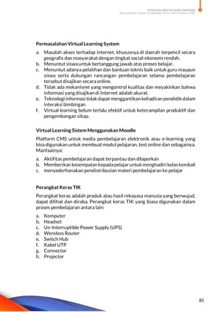 STRATEGI DIGITALISASI SARPRAS
Meningkatkan Kualitas Pengelolaan Sarana dan Prasarana SMK
85
Permasalahan Virtual Learning System
a. Masalah akses terhadap internet, khususnya di daerah terpencil secara
geografis dan masyarakat dengan tingkat social-ekonomi rendah.
b. Menuntut siswa untuk bertanggung jawab atas proses belajar.
c. Menuntut adanya pelatihan dan bantuan teknis baik untuk guru maupun
siswa serta dukungan rancangan pembelajaran selama pembelajaran
tersebut disajikan secara online.
d. Tidak ada mekanisme yang mengontrol kualitas dan meyakinkan bahwa
informasi yang disajikan di Internet adalah akurat.
e. Teknologi informasi tidak dapat menggantikan kehadiran pendidik dalam
interaksi bimbingan
f. Virtual learning belum terlalu efektif untuk keterampilan produktif dan
pengembangan sikap.
Virtual Learning Sistem Menggunakan Moodle
Platform CMS untuk media pembelajaran elektronik atau e-learning yang
bisa digunakan untuk membuat modul pelajaran, test online dan sebagainya.
Manfaatnya:
a. Aktifitas pembelajaran dapat terpantau dan dilaporkan
b. Memberikan kesempatan kepadapelajaruntuk menghadiri kelas kembali
c. menyederhanakan pendistribusian materi pembelajaran ke pelajar
Perangkat Keras TIK
Perangkat keras adalah produk atau hasil rekayasa manusia yang berwujud,
dapat dilihat dan diraba. Perangkat keras TIK yang biasa digunakan dalam
proses pembelajaran antara lain:
a. Komputer
b. Headset
c. Un-Interruptible Power Supply (UPS)
d. Wereless Router
e. Switch Hub
f. Kabel UTP
g. Connector
h. Projector
 