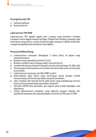 STRATEGI DIGITALISASI SARPRAS
Meningkatkan Kualitas Pengelolaan Sarana dan Prasarana SMK
86
Perangkat Lunak TIK
a. Sofware/aplikasi
b. Kuota Internet
Laboraturium TIK SMK
Laboraturium TIK adalah segala jenis ruangan yang berisikan instalasi
computer baik tunggal maupun jaringan. Pengertian Instalasi computer juga
mencakup ruang server, ruang control jaringan computer LOKAL (LAN) dan
ruangan pengolahan/penyimpanan data digital.
Prasyarat Utilitas Ruang
a. Laboraturium computer dilengkapi 1 (satu) pintu, di depan yang
membuka keluar.
b. Bukaan cahaya (jendela) minimal 7,2 m2
c. Bukaan ventilasi udara (lubang angin) minimal 3,6 m2
d. Jumlah titik lampu minimal 4 (empat), masing-masing lampu TL (20 watt)
e. Pemasangan teralis pada kusen jendela dan perkuatan pintu teralis pada
kusen pintu.
f. Laboraturium computer memiliki MBC sendiri.
g. Ketersediaan daya listrik yang mencukupi sesuai dengan jumlah
konsumsi daya listrik dari peralatan yang direncanakan.
h. Jalur instalasi dan kontak listrik pada lantai yang mendukung rencana
layout rencana penempatan peralatan computer.
i. Tersedia APAR (alat pemadam api ringan) yang mudah dijangkau dan
digunakan;
j. Untuk laboraturium computer yang didesain dengan fasilitas AC,
spesifikasi kapasitas AC yang disediakan minimal 2x1PK atau 1x 2PK.
 