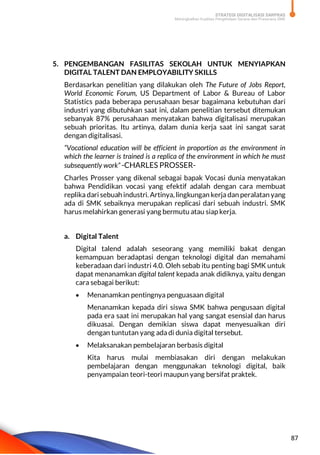 STRATEGI DIGITALISASI SARPRAS
Meningkatkan Kualitas Pengelolaan Sarana dan Prasarana SMK
87
5. PENGEMBANGAN FASILITAS SEKOLAH UNTUK MENYIAPKAN
DIGITAL TALENT DAN EMPLOYABILITY SKILLS
Berdasarkan penelitian yang dilakukan oleh The Future of Jobs Report,
World Economic Forum, US Department of Labor & Bureau of Labor
Statistics pada beberapa perusahaan besar bagaimana kebutuhan dari
industri yang dibutuhkan saat ini, dalam penelitian tersebut ditemukan
sebanyak 87% perusahaan menyatakan bahwa digitalisasi merupakan
sebuah prioritas. Itu artinya, dalam dunia kerja saat ini sangat sarat
dengan digitalisasi.
“Vocational education will be efficient in proportion as the environment in
which the learner is trained is a replica of the environment in which he must
subsequently work” -CHARLES PROSSER-
Charles Prosser yang dikenal sebagai bapak Vocasi dunia menyatakan
bahwa Pendidikan vocasi yang efektif adalah dengan cara membuat
replika dari sebuah industri. Artinya, lingkungan kerja dan peralatan yang
ada di SMK sebaiknya merupakan replicasi dari sebuah industri. SMK
harus melahirkan generasi yang bermutu atau siap kerja.
a. Digital Talent
Digital talend adalah seseorang yang memiliki bakat dengan
kemampuan beradaptasi dengan teknologi digital dan memahami
keberadaan dari industri 4.0. Oleh sebab itu penting bagi SMK untuk
dapat menanamkan digital talent kepada anak didiknya, yaitu dengan
cara sebagai berikut:
 Menanamkan pentingnya penguasaan digital
Menanamkan kepada diri siswa SMK bahwa pengusaan digital
pada era saat ini merupakan hal yang sangat esensial dan harus
dikuasai. Dengan demikian siswa dapat menyesuaikan diri
dengan tuntutan yang ada di dunia digital tersebut.
 Melaksanakan pembelajaran berbasis digital
Kita harus mulai membiasakan diri dengan melakukan
pembelajaran dengan menggunakan teknologi digital, baik
penyampaian teori-teori maupun yang bersifat praktek.
 