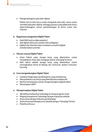 STRATEGI DIGITALISASI SARPRAS
Meningkatkan Kualitas Pengelolaan Sarana dan Prasarana SMK
88
 Mengembangkan pola pikir digital
Dalam hal ini kita harus mulai mengubah pola pikir siswa untuk
memiliki pola pikir digital, sehingga apa pun yang dilakukan harus
dipertimbangkan sesuai perkembangan di dunia usaha dan
industri.
b. Bagaimana mengetahui Digital Talent
 Hard Skill (such as data analytics)
 Soft digital skills (such comfort with ambiguity)
 Digital roles that have been created as a result of digital
transformation activities
c. Macam-macam Digital Talent
 Hard Talent yaitu tenaga kerja yang dibutuhkan untuk
menjalankan mesin dan mengoperasikan teknologi tertentu
 Soft talent adalah tenaga kerja yang dibutuhkan untuk
meningkatkan bisnis di bidang non technical, seperti costumer
learning
d. Cara mengembangkan Digital Talent
 Ciptakan lingkungan pembelajaran yang mendukung
 Menyediakan cara kerja yang fleksibel dan kolaboratif
 Berikan kesempatan untuk mengembangkan digital talent
 Menyiapkan SDM
e. Mempersiapkan Digital Talent
 Identifikasi kebutuhan teknologi di setiap program studi
 Maping kompetensi/ teknologi dengan kapasitas sekolah
 Kerja sama dengan industry pendamping
 Sinkronisasi pembelajaran di sekolah dengan Teknologi Terkini
 Pelatihan khusus
 
