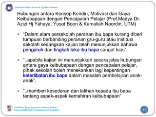 Inisiatif Ibu Bapa, Komuniti & Sektor Swasta

Hubungan antara Konsep Kendiri, Motivasi dan Gaya
Keibubapaan dengan Pencapaian Pelajar (Prof.Madya Dr.
Azizi Hj Yahaya, Yusof Boon & Kamaliah Noordin, UTM)
 “Dalam alam persekolah peranan ibu bapa kurang diberi

tumpuan berbanding peranan gru-guru atau institusi
sekolah sedangkan kajian telah menunjukkan bahawa
pengaruh dan tingkah laku ibu bapa sangat luas”

 “..apabila kajian ini menunjukkan secara jelas hubungan

antara gaya keibubapaan dengan pencapaian pelajar,
pihak sekolah boleh menekankan lagi kepentingan
keterlibatan ibu bapa dalam masalah pembelajran anakanak”.

 “..memberi kesedaran dan latihan kepada ibu bapa

tentang aspek-aspek kemahiran keibubapaan”

Inisiatif Ibu Bapa, Komuniti & Sektor Swasta
Suatu inisiatif Pelan Pembangunan Pendidikan

11

 