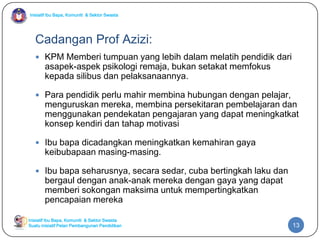 Inisiatif Ibu Bapa, Komuniti & Sektor Swasta

Cadangan Prof Azizi:
 KPM Memberi tumpuan yang lebih dalam melatih pendidik dari

asapek-aspek psikologi remaja, bukan setakat memfokus
kepada silibus dan pelaksanaannya.

 Para pendidik perlu mahir membina hubungan dengan pelajar,

menguruskan mereka, membina persekitaran pembelajaran dan
menggunakan pendekatan pengajaran yang dapat meningkatkat
konsep kendiri dan tahap motivasi

 Ibu bapa dicadangkan meningkatkan kemahiran gaya

keibubapaan masing-masing.

 Ibu bapa seharusnya, secara sedar, cuba bertingkah laku dan

bergaul dengan anak-anak mereka dengan gaya yang dapat
memberi sokongan maksima untuk mempertingkatkan
pencapaian mereka

Inisiatif Ibu Bapa, Komuniti & Sektor Swasta
Suatu inisiatif Pelan Pembangunan Pendidikan

13

 