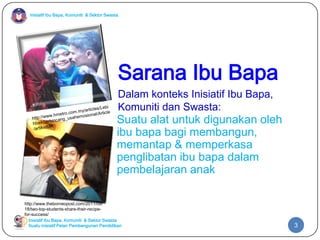 Inisiatif Ibu Bapa, Komuniti & Sektor Swasta

Sarana Ibu Bapa
Dalam konteks Inisiatif Ibu Bapa,
Komuniti dan Swasta:

Suatu alat untuk digunakan oleh
ibu bapa bagi membangun,
memantap & memperkasa
penglibatan ibu bapa dalam
pembelajaran anak
http://www.theborneopost.com/2011/09/
18/two-top-students-share-their-recipefor-success/
Inisiatif Ibu Bapa, Komuniti & Sektor Swasta
Suatu inisiatif Pelan Pembangunan Pendidikan

3

 