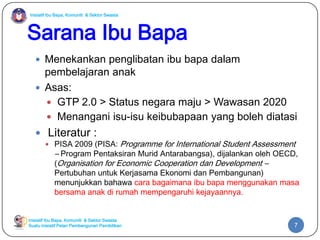 Inisiatif Ibu Bapa, Komuniti & Sektor Swasta

Sarana Ibu Bapa
 Menekankan penglibatan ibu bapa dalam

pembelajaran anak
 Asas:
 GTP 2.0 > Status negara maju > Wawasan 2020
 Menangani isu-isu keibubapaan yang boleh diatasi
 Literatur :

 PISA 2009 (PISA:

Programme for International Student Assessment

– Program Pentaksiran Murid Antarabangsa), dijalankan oleh OECD,
(Organisation for Economic Cooperation dan Development –

Pertubuhan untuk Kerjasama Ekonomi dan Pembangunan)
menunjukkan bahawa cara bagaimana ibu bapa menggunakan masa
bersama anak di rumah mempengaruhi kejayaannya.

Inisiatif Ibu Bapa, Komuniti & Sektor Swasta
Suatu inisiatif Pelan Pembangunan Pendidikan

7

 