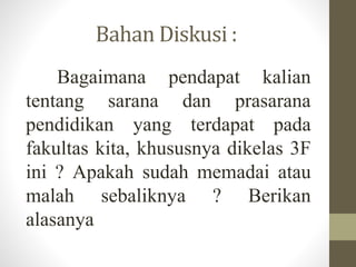 Bahan Diskusi :
Bagaimana pendapat kalian
tentang sarana dan prasarana
pendidikan yang terdapat pada
fakultas kita, khususnya dikelas 3F
ini ? Apakah sudah memadai atau
malah sebaliknya ? Berikan
alasanya
 
