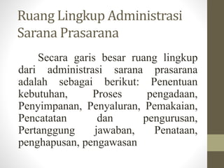 Ruang Lingkup Administrasi
Sarana Prasarana
Secara garis besar ruang lingkup
dari administrasi sarana prasarana
adalah sebagai berikut: Penentuan
kebutuhan, Proses pengadaan,
Penyimpanan, Penyaluran, Pemakaian,
Pencatatan dan pengurusan,
Pertanggung jawaban, Penataan,
penghapusan, pengawasan
 