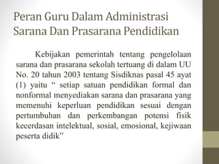 Peran Guru Dalam Administrasi
Sarana Dan Prasarana Pendidikan
Kebijakan pemerintah tentang pengelolaan
sarana dan prasarana sekolah tertuang di dalam UU
No. 20 tahun 2003 tentang Sisdiknas pasal 45 ayat
(1) yaitu “ setiap satuan pendidikan formal dan
nonformal menyediakan sarana dan prasarana yang
memenuhi keperluan pendidikan sesuai dengan
pertumbuhan dan perkembangan potensi fisik
kecerdasan intelektual, sosial, emosional, kejiwaan
peserta didik”
 