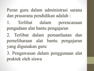 Peran guru dalam administrasi sarana
dan prasarana pendidikan adalah :
1. Terlibat dalam perencanaan
pengadaan alat bantu pengajaran
2. Terlibat dalam pemanfaatan dan
pemeliharaan alat bantu pengajaran
yang digunakan guru
3. Pengawasan dalam penggunaan alat
praktek oleh siswa
 