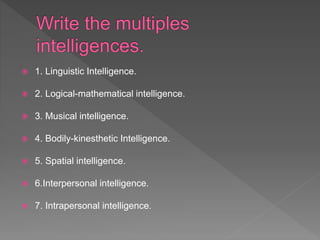  1. Linguistic Intelligence.
 2. Logical-mathematical intelligence.
 3. Musical intelligence.
 4. Bodily-kinesthetic Intelligence.
 5. Spatial intelligence.
 6.Interpersonal intelligence.
 7. Intrapersonal intelligence.
 