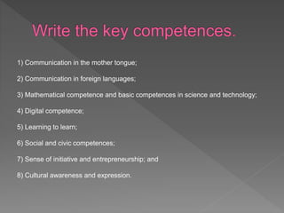 1) Communication in the mother tongue;
2) Communication in foreign languages;
3) Mathematical competence and basic competences in science and technology;
4) Digital competence;
5) Learning to learn;
6) Social and civic competences;
7) Sense of initiative and entrepreneurship; and
8) Cultural awareness and expression.
 