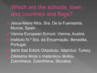  Jesus-Maria Ntra. Sra. De la Fuensanta.
Murcia, Spain
 Vienna European School. Vienna, Austria
 Instituto N.ª Sra. da Encarnação. Benedita,
Portugal.
 Şehit Sait Ertürk Ortaokulu. Istambul, Turkey.
 Základna škola s materskou školou
Zubrohlava. Zubrohlava, Slovakia
 