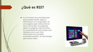 ¿Qué es RSS?
 es una forma muy sencilla para
que puedas recibir, alguna
informacion a tu ordenador. en
una pagina wed online.atraves
de un lector RSS. actualizada
sobre tus páginas web favoritas,
sin necesidad de que tengas que
visitarlas una a una. Esta
información se actualiza
automáticamente, sin que tengas
que hacer nada.
 