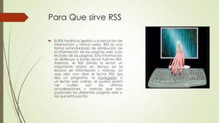 Para Que sirve RSS
 El RSS facilita la gestión y publicación de
información y noticia webs. RSS es una
forma estandarizada de distribución de
la información de las páginas web a los
lectores de las páginas. Esta información
se distribuye a través de las fuentes RSS.
Además, el RSS brinda al lector un
importante ahorro en tiempo en la
lectura de información y noticias, ya
que sólo con abrir el lector RSS (ya
sea un programa, el navegador o
un lector web online), el usuario podrá
ver cuáles son las últimas
actualizaciones y noticias que han
publicado las diferentes páginas web a
las que está suscrito.
 