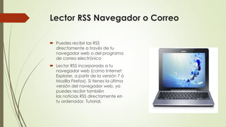 Lector RSS Navegador o Correo
 Puedes recibir las RSS
directamente a través de tu
navegador web o del programa
de correo electrónico
 Lector RSS incorporado a tu
navegador web (como Internet
Explorer, a partir de la versión 7 ó
Mozilla Firefox). Si tienes la última
versión del navegador web, ya
puedes recibir también
las noticias RSS directamente en
tu ordenador. Tutorial.
 