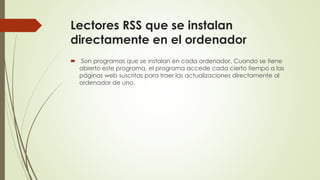 Lectores RSS que se instalan
directamente en el ordenador
 Son programas que se instalan en cada ordenador. Cuando se tiene
abierto este programa, el programa accede cada cierto tiempo a las
páginas web suscritas para traer las actualizaciones directamente al
ordenador de uno.
 