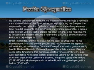 • Ne veri dhe veriperendim kufizohet me rrethin e Vlores, ne lindje e verilindje
me rrethin e Delvines dhe Gjirokastres, ne juglindje e jug me Greqine dhe
ne perendim me detin Jon. Gjatesia e pergjithshme e vijes bregdetare qe
laget nga deti Jon eshte 66,7 km. Pozita e favorshme gjeografike, e dalja e
gjere ne detin Jon e Mesdhe, afersia me ishujt joniane, si nje nga pikat me
te frekuentuara turistike, bukurite e relievit dhe pasurite e shumta historiko-
kulturore e bejne teper te
• Rrethi i Sarandes, shtrihet ne ekstremin me jugor te Shqiperise, ka nje
siperfaqe prej 749 km2 dhe nje popullsi prej 35235 banore. Ne aspektin
administrativ, inkuadrohet ne Qarkun e Vlores dhe eshte i organizuar ne dy
bashki: Bashkia Sarande, Bashkia Konispol dhe shtate komuna. Skaji me
verior eshte fshati Crraj (me gjeresi gjeografike veriore 40º 09’ 41”), skaji
jugor gjendet ne Konispol (e gjeresi gjeografike veriore 39º 38’ 06") ne lindje
skaji me i larget eshte Leshnica e Siperme, me gjatesi gjeografike lindore
(0º 19’ 02") dhe skaji me perendimor eshte Borshi, me gjatesi gjeografike
lindore (9º 49’ 40").
 