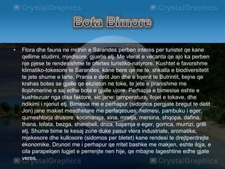 • Flora dhe fauna ne rrethin e Sarandes perben interes per turistet qe kane
qellime studimi, mjedisore, gjuetie etj. Me vlerat e vecanta qe ajo ka perben
nje pjese te rendesishme te ofertes turistiko-natyrore. Kushtet e favorshme
klimatiko-tokesore te Sarandes, kane bere qe ne te, shkalla e biodiversitetit
te jete shume e larte. Prania e detit Jon dhe e liqenit te Butrintit, bejne qe
krahas botes se gjalle qe ekziston ne toke, te jete e pranishme me
llojshmerine e saj edhe bota e gjalle ujore. Perhapja e bimesise eshte e
kushtezuar nga disa faktore, sic jane: temperatura, llojet e tokave, dhe
ndikimi i njeriut etj. Bimesia me e perhapur (sidomos pergjate bregut te detit
Jon) jane makiet mesdhetare me perfaqesues: helmesi, pambuku i eger,
qumeshtorja drusore, kocimareja, xina, mretja, mersina, shqopa, dafina,
thana, lofata, bezga, sherebeli, driza, bajamja e eger, gorrica, murrizi, grilli
etj. Shume bime te kesaj zone duke pasur vlera industriale, aromatike,
mjekesore dhe kullosore (sidomos per bletet) kane rendesi te drejtperdrejte
ekonomike. Drunori me i perhapur qe rritet bashke me makjen, eshte ilqja, e
cila parapelqen lugjet e perrenjte nen hije, qe mbajne lageshtine edhe gjate
veres.
 