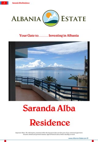 1   Saranda Alba Residence




              Your Gate to……… Investing in Albania




                    Saranda Alba
                               Residence
        Important Note: The information contained within this document does not form part of any contractual agreement.
                   Investors should seek personal taxation, legal & financial advice before deciding to invest.

                                                                                               www.Albania-Estate.com ©
 