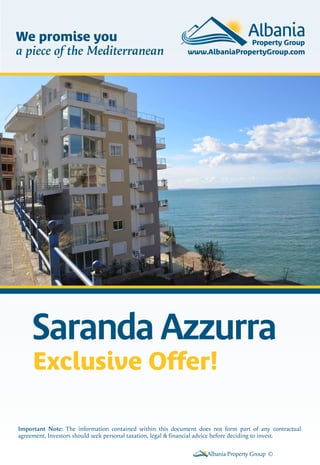 Saranda Azzurra
Albania Property Group ©
Important Note: The information contained within this document does not form part of any contractual
agreement. Investors should seek personal taxation, legal & financial advice before deciding to invest.
We promise you
a piece of the Mediterranean
Exclusive Offer!
 