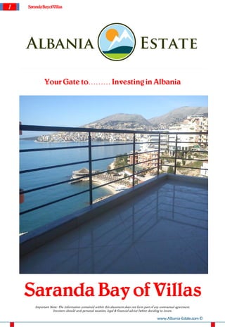 1   Saranda Bayof Villas




              Your Gate to……… Investing in Albania




    Saranda Bay of Villas
        Important Note: The information contained within this document does not form part of any contractual agreement.
                   Investors should seek personal taxation, legal & financial advice before deciding to invest.

                                                                                               www.Albania-Estate.com ©
 