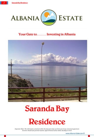 1   Saranda BayResidence




             Your Gate to……… Investing in Albania




                        Saranda Bay
                               Residence
       Important Note: The information contained within this document does not form part of any contractual agreement.
                  Investors should seek personal taxation, legal & financial advice before deciding to invest.

                                                                                              www.Albania-Estate.com ©
 