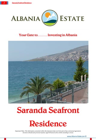 1 SarandaSeafrontResidence
Your Gate to……… Investing in Albania
Saranda Seafront
Residence
Important Note: The information contained within this document does not form part of any contractual agreement.
Investors should seek personal taxation, legal & financial advice before deciding to invest.
www.Albania-Estate.com©
 