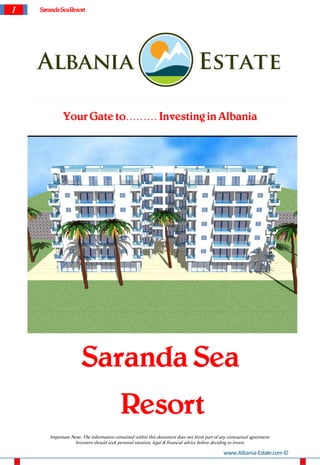 1   Saranda SeaResort




             Your Gate to……… Investing in Albania




                      Saranda Sea
                                          Resort
       Important Note: The information contained within this document does not form part of any contractual agreement.
                  Investors should seek personal taxation, legal & financial advice before deciding to invest.

                                                                                              www.Albania-Estate.com ©
 