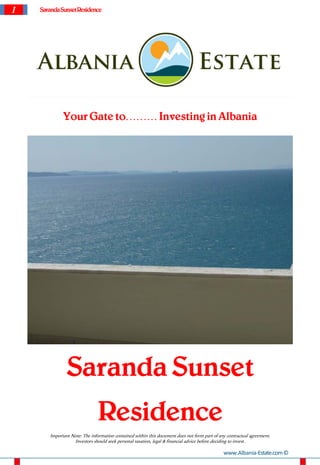 1 SarandaSunsetResidence
Your Gate to……… Investing in Albania
Saranda Sunset
Residence
Important Note: The information contained within this document does not form part of any contractual agreement.
Investors should seek personal taxation, legal & financial advice before deciding to invest.
www.Albania-Estate.com©
 