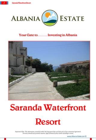 1   Saranda Waterfront Resort




              Your Gate to……… Investing in Albania




    Saranda Waterfront
                                          Resort
        Important Note: The information contained within this document does not form part of any contractual agreement.
                   Investors should seek personal taxation, legal & financial advice before deciding to invest.

                                                                                               www.Albania-Estate.com ©
 