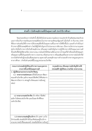 4. .....................................................................................................................................................
ส่วนที่ 4 บันทึกพฤติกรรมที่เป็นคุณความดี ประจําปีการศึกษา
วัตถุประสงค์ของการบันทึกนี้ เพื่อให้เป็นไปตามเจตนารมณ์ของวาระแห่งชาติ ด้านจริยธรรมธรรมาภิบาล
และการป้องกันการทุจริตและประพฤติมิชอบในราชการตามมติคณะรัฐมนตรี เมื่อวันที่ 19 ธันวาคม 2549
ที่ต้องการส่งเสริมให้ข้าราชการได้ประพฤติสิ่งที่เป็นคุณความดีในราชการให้ดียิ่งขึ้นไป และสร้างกําลังใจแก่
ข้าราชการที่ได้ประพฤติดังกล่าว โดยให้ผู้บังคับบัญชานําไปประกอบการพิจารณา เรื่องการบริหารงานงานบุคคล
ต่อไป ดังนั้นข้าราชการจึงบันทึกพฤติกรรม หรือเหตุการณ์สําคัญในการปฏิบัติราชการที่เป็นคุณงามความดี
ทั้งระดับที่ได้ปฏิบัติตามวินัย จรรยาบรรณ งานในหน้าที่หรือตามที่ส่วนราชการกําหนดก็ได้ หรือระดับที่เกิดคุณค่า
หรือคุณความดีที่เป็นผลต่อข้าราชการ ประชาชน หรือส่วนราชการ หรือผลสัมฤทธิ์ของทางราชการต่อไปอีกก็ได้
(จากบันทึกสําหรับผู้ประเมินเพื่อสรุปผลงาน คุณความดี และพฤติกรรมการทํางานของข้าราชการครูและบุคลากร
ทางการศึกษา : สําหรับตําแหน่งที่มีใบอนุญาตประกอบวิชาชีพ)
กรอบการประพฤติปฏิบัติของข้าราชการและบุคลากร
ทางการศึกษาที่เป็นคุณความดี
ระบุพฤติกรรม หรือเหตุการณ์สําคัญที่ท่านได้
ประพฤติดี ปฏิบัติชอบ ตามวินัย จรรยาบรรณ
1. ปฏิบัติตนตามจรรยาบรรณวิชาชีพครู
1.1 จรรยาบรรณต่อตนเอง (มีวินัยในตนเอง พัฒนา
ตนเองด้านวิชาชีพ บุคลิกภาพและวิสัยทัศน์ ให้ทันต่อการ
พัฒนาทางวิทยาการ เศรษฐกิจ สังคมและการเมืองอยู่
เสมอ)
---------------------------------------------------------------
---------------------------------------------------------------
---------------------------------------------------------------
---------------------------------------------------------------
---------------------------------------------------------------
---------------------------------------------------------------
---------------------------------------------------------------
---------------------------------------------------------------
1.2 จรรยาบรรณต่อวิชาชีพ (รัก ศรัทธา ซื่อสัตย์
สุจริต รับผิดชอบต่อวิชาชีพ และเป็นสมาชิกที่ดีของ
องค์กรวิชาชีพ)
---------------------------------------------------------------
---------------------------------------------------------------
---------------------------------------------------------------
---------------------------------------------------------------
---------------------------------------------------------------
---------------------------------------------------------------
---------------------------------------------------------------
1.3 จรรยาบรรณต่อผู้รับบริการ (รัก เมตตา เอาใจ
ใส่ ช่วยเหลือ ส่งเสริมให้กําลังใจแก่ศิษย์และผู้รับบริการ
ตามบทบาทหน้าที่โดยเสมอหน้า ส่งเสริมให้เกิดการเรียนรู้
---------------------------------------------------------------
---------------------------------------------------------------
 