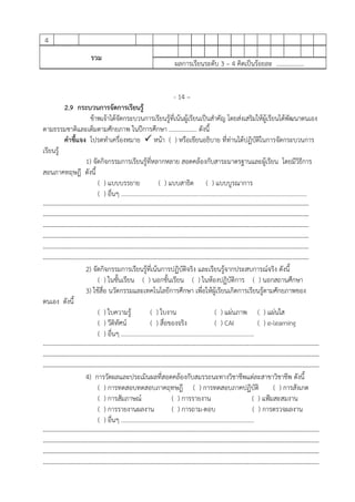 4
รวม
ผลการเรียนระดับ 3 – 4 คิดเป็นร้อยละ ..................
- 14 –
2.9 กระบวนการจัดการเรียนรู้
ข้าพเจ้าได้จัดกระบวนการเรียนรู้ที่เน้นผู้เรียนเป็นสําคัญ โดยส่งเสริมให้ผู้เรียนได้พัฒนาตนเอง
ตามธรรมชาติและเต็มตามศักยภาพ ในปีการศึกษา .................. ดังนี้
คําชี้แจง โปรดทําเครื่องหมาย หน้า ( ) หรือเขียนอธิบาย ที่ท่านได้ปฏิบัติในการจัดกระบวนการ
เรียนรู้
1) จัดกิจกรรมการเรียนรู้ที่หลากหลาย สอดคล้องกับสาระมาตรฐานและผู้เรียน โดยมีวิธีการ
สอนภาคทฤษฎี ดังนี้
( ) แบบบรรยาย ( ) แบบสาธิต ( ) แบบบูรณาการ
( ) อื่นๆ ........................................................................................................................
---------------------------------------------------------------------------------------------------------------------------------
---------------------------------------------------------------------------------------------------------------------------------
---------------------------------------------------------------------------------------------------------------------------------
---------------------------------------------------------------------------------------------------------------------------------
---------------------------------------------------------------------------------------------------------------------------------
---------------------------------------------------------------------------------------------------------------------------------
2) จัดกิจกรรมการเรียนรู้ที่เน้นการปฏิบัติจริง และเรียนรู้จากประสบการณ์จริง ดังนี้
( ) ในชั้นเรียน ( ) นอกชั้นเรียน ( ) ในห้องปฏิบัติการ ( ) นอกสถานศึกษา
3) ใช้สื่อ นวัตกรรมและเทคโนโลยีการศึกษา เพื่อให้ผู้เรียนเกิดการเรียนรู้ตามศักยภาพของ
ตนเอง ดังนี้
( ) ใบความรู้ ( ) ใบงาน ( ) แผ่นภาพ ( ) แผ่นใส
( ) วีดิทัศน์ ( ) สื่อของจริง ( ) CAI ( ) e-learning
( ) อื่นๆ ......................................................................................
--------------------------------------------------------------------------------------------------------------------------------------
--------------------------------------------------------------------------------------------------------------------------------------
--------------------------------------------------------------------------------------------------------------------------------------
4) การวัดผลและประเมินผลที่สอดคล้องกับสมรรถนะทางวิชาชีพแต่ละสาขาวิชาชีพ ดังนี้
( ) การทดสอบทดสอบภาคฤทษฎี ( ) การทดสอบภาคปฏิบัติ ( ) การสังเกต
( ) การสัมภาษณ์ ( ) การรายงาน ( ) แฟ้มสะสมงาน
( ) การรายงานผลงาน ( ) การถาม-ตอบ ( ) การตรวจผลงาน
( ) อื่นๆ ......................................................................................
--------------------------------------------------------------------------------------------------------------------------------------
--------------------------------------------------------------------------------------------------------------------------------------
--------------------------------------------------------------------------------------------------------------------------------------
--------------------------------------------------------------------------------------------------------------------------------------
 