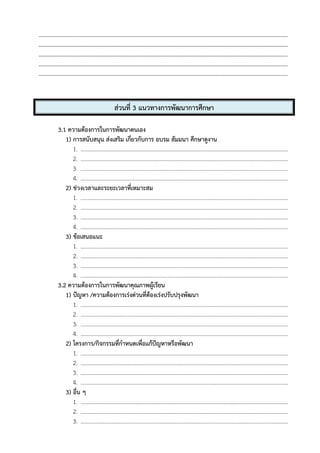 --------------------------------------------------------------------------------------------------------------------------------------
--------------------------------------------------------------------------------------------------------------------------------------
--------------------------------------------------------------------------------------------------------------------------------------
--------------------------------------------------------------------------------------------------------------------------------------
--------------------------------------------------------------------------------------------------------------------------------------
ส่วนที่ 3 แนวทางการพัฒนาการศึกษา
3.1 ความต้องการในการพัฒนาตนเอง
1) การสนับสนุน ส่งเสริม เกี่ยวกับการ อบรม สัมมนา ศึกษาดูงาน
1. .....................................................................................................................................................
2. .....................................................................................................................................................
3. .....................................................................................................................................................
4. .....................................................................................................................................................
2) ช่วงเวลาและระยะเวลาที่เหมาะสม
1. .....................................................................................................................................................
2. .....................................................................................................................................................
3. .....................................................................................................................................................
4. .....................................................................................................................................................
3) ข้อเสนอแนะ
1. .....................................................................................................................................................
2. .....................................................................................................................................................
3. .....................................................................................................................................................
4. .....................................................................................................................................................
3.2 ความต้องการในการพัฒนาคุณภาพผู้เรียน
1) ปัญหา /ความต้องการเร่งด่วนที่ต้องเร่งปรับปรุงพัฒนา
1. .....................................................................................................................................................
2. .....................................................................................................................................................
3. .....................................................................................................................................................
4. .....................................................................................................................................................
2) โครงการ/กิจกรรมที่กําหนดเพื่อแก้ปัญหาหรือพัฒนา
1. .....................................................................................................................................................
2. .....................................................................................................................................................
3. .....................................................................................................................................................
4. .....................................................................................................................................................
3) อื่น ๆ
1. .....................................................................................................................................................
2. .....................................................................................................................................................
3. .....................................................................................................................................................
 