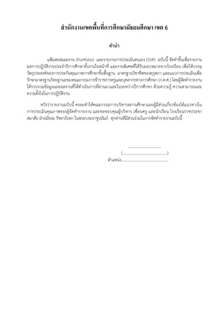 สํานักงานเขตพื้นที่การศึกษามัธยมศึกษา เขต 6
คํานํา
แฟ้มสะสมผลงาน (Portfolio) และรายงานการประเมินตนเอง (SSR) ฉบับนี้ จัดทําขึ้นเพื่อรายงาน
ผลการปฏิบัติงานประจําปีการศึกษาทั้งงานในหน้าที่ และงานพิเศษที่ได้รับมอบหมายจากโรงเรียน เพื่อให้บรรลุ
วัตถุประสงค์ของการประกันคุณภาพการศึกษาขั้นพื้นฐาน มาตรฐานวิชาชีพของคุรุสภา และแนวการประเมินเพื่อ
รักษามาตรฐานวิทยฐานะของคณะกรรมการข้าราชการครูและบุคลากรทางการศึกษา (ก.ค.ศ.) โดยผู้จัดทํารายงาน
ได้รวบรวมข้อมูลและผลงานที่ได้ดําเนินการที่ผ่านมาและในระหว่างปีการศึกษา ด้วยความรู้ ความสามารถและ
ความตั้งใจในการปฏิบัติงาน
หวังว่ารายงานฉบับนี้ คงจะทําให้คณะกรรมการบริหารสถานศึกษาและผู้มีส่วนเกี่ยวข้องได้แนวทางใน
การประเมินคุณภาพของผู้จัดทํารายงาน และขอขอบคุณผู้บริหาร เพื่อนครู และนักเรียน โรงเรียนราชประชา
สมาสัย ฝ่ายมัธยม รัชดาภิเษก ในพระบรมราชูปถัมภ์ ทุกท่านที่มีส่วนร่วมในการจัดทํารายงานฉบับนี้
..................................
(..............................................)
ตําแหน่ง................................................
 