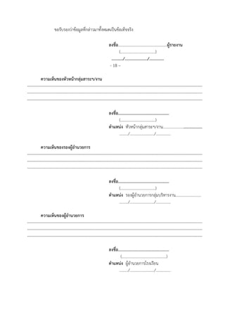 ขอรับรองว่าข้อมูลที่กล่าวมาทั้งหมดเป็นข้อเท็จจริง
ลงชื่อ..................................................ผู้รายงาน
(………………………………)
.........../....................../..............
- 18 –
ความเห็นของหัวหน้ากลุ่มสาระฯ/งาน
--------------------------------------------------------------------------------------------------------------------------------------
--------------------------------------------------------------------------------------------------------------------------------------
--------------------------------------------------------------------------------------------------------------------------------------
ลงชื่อ.................................................
(………………………………)
ตําแหน่ง หัวหน้ากลุ่มสาระฯ/งาน.......................................
........./........................./...............
ความเห็นของรองผู้อํานวยการ
--------------------------------------------------------------------------------------------------------------------------------------
--------------------------------------------------------------------------------------------------------------------------------------
--------------------------------------------------------------------------------------------------------------------------------------
ลงชื่อ.................................................
(………………………………)
ตําแหน่ง รองผู้อํานวยการกลุ่มบริหารงาน..........................
........./........................./...............
ความเห็นของผู้อํานวยการ
--------------------------------------------------------------------------------------------------------------------------------------
--------------------------------------------------------------------------------------------------------------------------------------
--------------------------------------------------------------------------------------------------------------------------------------
ลงชื่อ.................................................
(……………………………………….)
ตําแหน่ง ผู้อํานวยการโรงเรียน
........./........................./...............
 