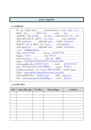 ส่วนที่ 1 ข้อมูลทั่วไป
1.1 ประวัติส่วนตัว
ชื่อ – สกุล เลขประจําตัวประชาชน
สัญชาติ เชื้อชาติ ศาสนา
เกิดเมื่อวันที่ เดือน พ.ศ. เกษียณอายุราชการปี พ.ศ.
ภูมิลําเนาอยู่บ้านเลขที่ หมู่ที่ ตําบล อําเภอ
จังหวัด รหัสไปรษณีย์ โทรศัพท์
ที่อยู่ปัจจุบัน เลขที่ หมู่ที่ ตําบล อําเภอ
จังหวัด รหัสไปรษณีย์ โทรศัพท์
e-mail :
ชื่อบิดา ชื่อมารดา
ชื่อคู่สมรส อาชีพ
เริ่มรับราชการตําแหน่ง ระดับ / ขั้น
โรงเรียน
สํานักงานเขตพื้นที่การศึกษา จังหวัด
สังกัด กระทรวง
ปัจจุบันรับราชการตําแหน่ง วิทยฐานะ ระดับ/ขั้น 30,000
โรงเรียน ราชประชาสมาสัย ฝ่ายมัธยม รัชดาภิเษก ในพระบรมราชูปถัมภ์
สํานักงานเขตพื้นที่การศึกษา มัธยมศึกษา เขต 6 จังหวัด สมุทรปราการ
สังกัด สํานักงานคณะกรรมการการศึกษาขั้นพื้นฐาน กระทรวง ศึกษาธิการ
1.2 ประวัติการศึกษา
ลําดับ ระดับการศึกษา/วุฒิ ปี พ.ศ.ที่จบ วิชาเอก/หลักสูตร สถานศึกษา
นายยินดี รักชาติ 3 - 3303 – 00620 – 44 – 4
ไทย ไทย พุทธ
1 กุมภาพันธ์ 2521 2555
00 00 บางจาก พระประแดง
สมุทรปราการ 10310 024-636-376
00 00 บางจาก พระประแดง
สมุทรปราการ 10310 085-222-2222
Hhhh@hotmail.com
นายอวยพร รักชาติ นางรวยพร รักชาติ
นาย นาง รับราชการ
ครู ครูผู้ช่วย
ราชประชาสมาสัย ฝ่ายมัธยม รัชดาภิเษก ในพระบรมราชูปถัมภ์
สมุทรปราการ เขต 1 สมุทรปราการ เขต 1
สํานักงานคณะกรรมการการศึกษาขั้นพื้นฐาน ศึกษาธิการ
ครู ครูชํานาญการพิเศษ
 