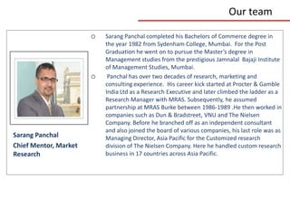 Our team

                       o   Sarang Panchal completed his Bachelors of Commerce degree in
                           the year 1982 from Sydenham College, Mumbai. For the Post
                           Graduation he went on to pursue the Master’s degree in
                           Management studies from the prestigious Jamnalal Bajaji Institute
                           of Management Studies, Mumbai.
                       o    Panchal has over two decades of research, marketing and
                           consulting experience. His career kick started at Procter & Gamble
                           India Ltd as a Research Executive and later climbed the ladder as a
                           Research Manager with MRAS. Subsequently, he assumed
                           partnership at MRAS Burke between 1986-1989 .He then worked in
                           companies such as Dun & Bradstreet, VNU and The Nielsen
                           Company. Before he branched off as an independent consultant
                           and also joined the board of various companies, his last role was as
Sarang Panchal             Managing Director, Asia Pacific for the Customized research
Chief Mentor, Market       division of The Nielsen Company. Here he handled custom research
Research                   business in 17 countries across Asia Pacific.
 