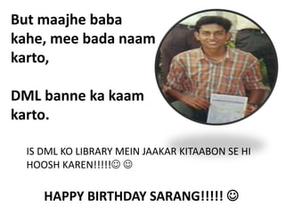 But maajhe baba
kahe, mee bada naam
karto,

DML banne ka kaam
karto.

  IS DML KO LIBRARY MEIN JAAKAR KITAABON SE HI
  HOOSH KAREN!!!!! 

     HAPPY BIRTHDAY SARANG!!!!! 
 