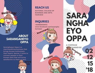 02
12
15
'18
SARA
NGHA
EYO
OPPA
A KOREAN
MERCHANDISE
NATIONAL COLLEGE OF
BUSINESS AND ARTS,
FAIRVIEW
REACH US
+639969359972
www.facebook.com/sarangha
eyooppa
INQUIRIES
Saranghaeyo Oppa is a
merchandising business that
brings Korean enthusiasts
their hearts' desires. It aims to
connect people to their
Korean idols that will bring
satisfaction to them as fans.
ABOUT
SARANGAHEYO
OPPA
 