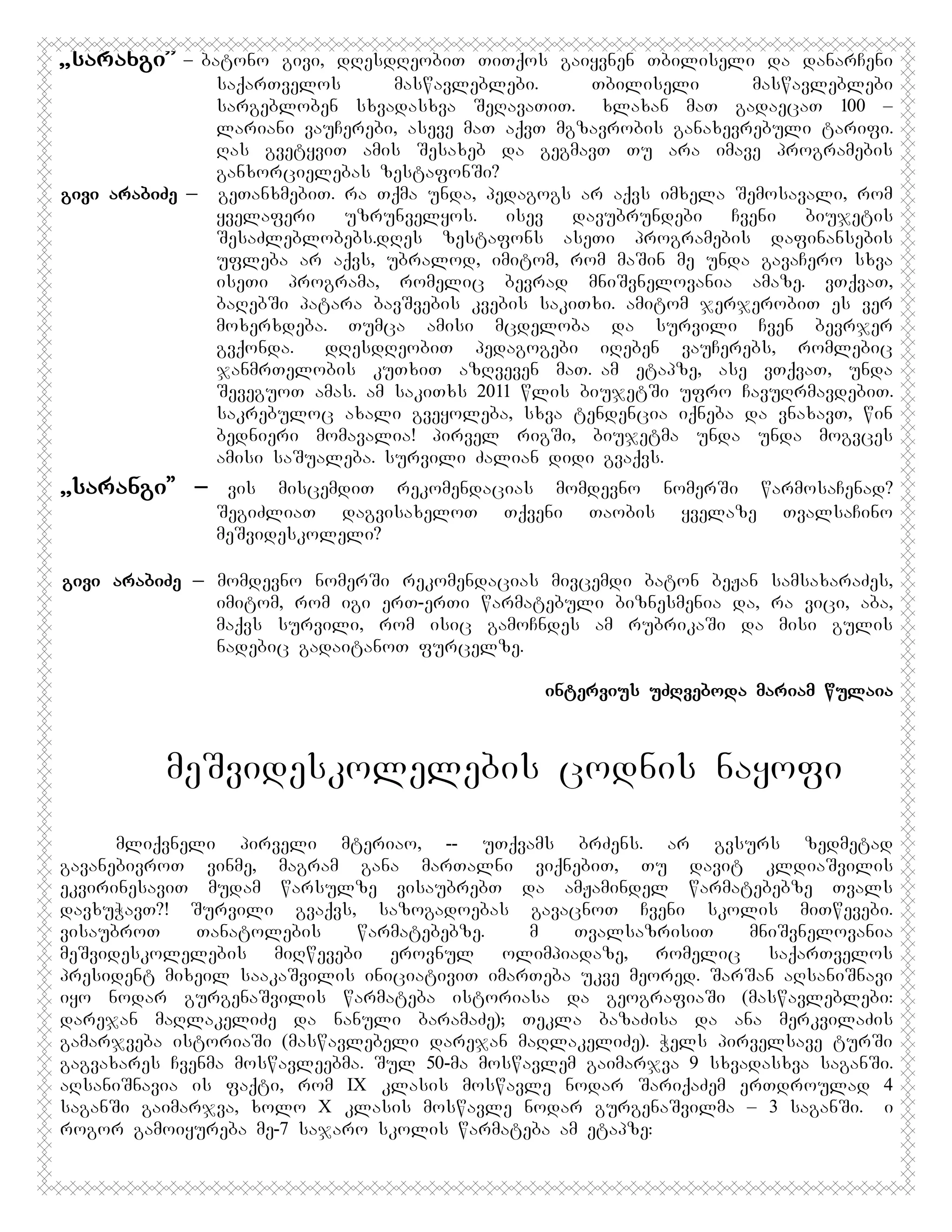 ,,sarangi”

– batono givi, dResdReobiT TiTqos gaiyvnen Tbiliseli da danarCeni
saqarTvelos
maswavleblebi.
Tbiliseli
maswavleblebi
sargebloben sxvadasxva SeRavaTiT. Axlaxan maT gadaecaT 100 –
lariani vauCerebi, aseve maT aqvT mgzavrobis ganaxevrebuli tarifi.
Ras gvetyviT amis Sesaxeb da gegmavT Tu ara imave programebis
ganxorcielebas zestafonSi?
givi arabiZe _ geTanxmebiT. ra Tqma unda, pedagogs ar aqvs imxela Semosavali, rom
yvelaferi
uzrunvelyos.
isev
davubrundebi
Cveni
biujetis
SesaZleblobebs.dRes zestafons aseTi programebis dafinansebis
ufleba ar aqvs, ubralod, imitom, rom maSin me unda gavaCero sxva
iseTi programa, romelic bevrad mniSvnelovania amaze. vTqvaT,
baRebSi patara bavSvebis kvebis sakiTxi. amitom jerjerobiT es ver
moxerxdeba. Tumca amisi mcdeloba da survili Cven bevrjer
gvqonda. DdResdReobiT pedagogebi iReben vauCerebs, romlebic
janmrTelobis kuTxiT azRveven maT.Aam etapze, ase vTqvaT, unda
SeveguoT amas. am sakiTxs 2011 wlis biujetSi ufro CavuRrmavdebiT.
sakrebuloc axali gveyoleba, sxva tendencia iqneba da vnaxavT, win
bednieri momavalia! pirvel rigSi, biujetma unda unda mogvces
amisi saSualeba. survili Zalian didi gvaqvs.

,,sarangi” –

vis miscemdiT rekomendacias momdevno nomerSi warmosaCenad?
SegiZliaT dagvisaxeloT Tqveni Taobis yvelaze TvalsaCino
meSvideskoleli?

givi arabiZe _ momdevno nomerSi rekomendacias mivcemdi baton beJan samsaxaraZes,
imitom, rom igi erT-erTi warmatebuli biznesmenia da, ra vici, aba,
maqvs survili, rom isic gamoCndes am rubrikaSi da misi gulis
nadebic gadaitanoT furcelze.
intervius uZRvebodaMmariam wulaia

meSvideskolelebis codnis nayofi
mliqvneli pirveli mteriao, -- uTqvams brZens. ar gvsurs zedmetad
gavanebivroT vinme, magram gana marTalni viqnebiT, Tu davit kldiaSvilis
ekvirinesaviT mudam warsulze visaubrebT da amJamindel warmatebebze Tvals
davxuWavT?! Survili gvaqvs, sazogadoebas gavacnoT Cveni skolis miTwevebi.
visaubroT
Tanatolebis
warmatebebze.
Am
TvalsazrisiT
mniSvnelovania
meSvideskolelebis miRwevebi erovnul olimpiadaze, romelic saqarTvelos
president mixeil saakaSvilis iniciativiT imarTeba ukve meored. SarSan aRsaniSnavi
iyo nodar gurgenaSvilis warmateba istoriasa da geografiaSi (maswavleblebi:
darejan maRlakeliZe da nanuli baramaZe); Tekla bazaZisa da ana merkvilaZis
gamarjveba istoriaSi (maswavlebeli darejan maRlakeliZe). Wels pirvelsave turSi
gagvaxares Cvenma moswavleebma. Sul 50-ma moswavlem gaimarjva 9 sxvadasxva saganSi.
aRsaniSnavia is faqti, rom IX klasis moswavle nodar SariqaZem erTdroulad 4
saganSi gaimarjva, xolo X klasis moswavle nodar gurgenaSvilma – 3 saganSi. Ai
rogor gamoiyureba me-7 sajaro skolis warmateba am etapze:

 