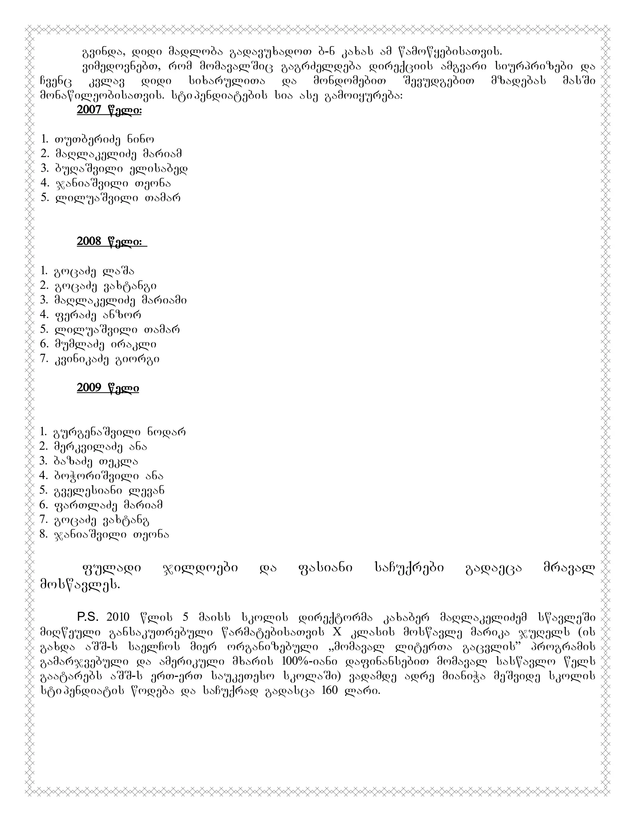 gvinda, didi madloba gadavuxadoT b-n kaxas am wamowyebisaTvis.
vimedovnebT, rom momavalSic gagrZeldeba direqciis amgvari siurprizebi da
Cvenc kvlav didi sixaruliTa da mondomebiT SevudgebiT mzadebas masSi
monawileobisaTvis. sti pendiatebis sia ase gamoiyureba:
2007 weli:
1.
2.
3.
4.
5.

TuTberiZe nino
maRlakeliZe mariam
buRaSvili elisabed
janiaSvili Teona
liluaSvili Tamar

2008 weli:
1.
2.
3.
4.
5.
6.
7.

gocaZe laSa
gocaZe vaxtangi
maRlakeliZe mariami
feraZe anzor
liluaSvili Tamar
mumlaZe irakli
kvinikaZe giorgi
2009 weli

1.
2.
3.
4.
5.
6.
7.
8.

gurgenaSvili nodar
merkvilaZe ana
bazaZe Tekla
boWoriSvili ana
gvelesiani levan
farTlaZe mariam
gocaZe vaxtang
janiaSvili Teona

fuladi
moswavles.

jildoebi

da

fasiani

saCuqrebi

gadaeca

mraval

P.S. 2010 wlis 5 maiss skolis direqtorma kaxaber maRlakeliZem swavleSi
miRweuli gansakuTrebuli warmatebisaTvis X klasis moswavle marika juRels (is
gaxda aSS-s saelCos mier organizebuli ,,momaval literTa gacvlis” programis
gamarjvebuli da amerikuli mxaris 100%-iani dafinansebiT momaval saswavlo wels
gaatarebs aSS-s erT-erT saukeTeso skolaSi) vadamde adre mianiWa meSvide skolis
sti pendiatis wodeba da saCuqrad gadasca 160 lari.

 